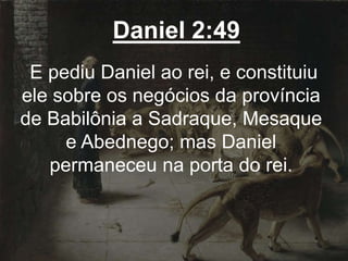 Daniel 2:49
E pediu Daniel ao rei, e constituiu
ele sobre os negócios da província
de Babilônia a Sadraque, Mesaque
e Abednego; mas Daniel
permaneceu na porta do rei.
 