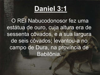 Daniel 3:1
O REI Nabucodonosor fez uma
estátua de ouro, cuja altura era de
sessenta côvados, e a sua largura
de seis côvados; levantou-a no
campo de Dura, na província de
Babilônia.
 