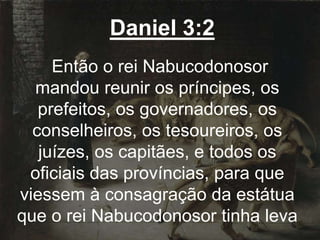 Daniel 3:2
Então o rei Nabucodonosor
mandou reunir os príncipes, os
prefeitos, os governadores, os
conselheiros, os tesoureiros, os
juízes, os capitães, e todos os
oficiais das províncias, para que
viessem à consagração da estátua
que o rei Nabucodonosor tinha leva
 
