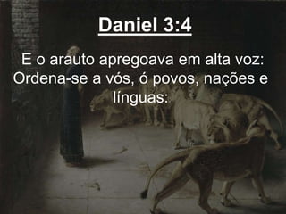 Daniel 3:4
E o arauto apregoava em alta voz:
Ordena-se a vós, ó povos, nações e
línguas:
 