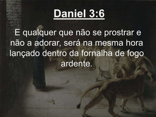 Daniel 3:6
E qualquer que não se prostrar e
não a adorar, será na mesma hora
lançado dentro da fornalha de fogo
ardente.
 