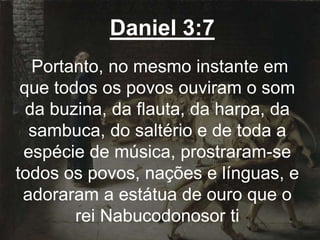 Daniel 3:7
Portanto, no mesmo instante em
que todos os povos ouviram o som
da buzina, da flauta, da harpa, da
sambuca, do saltério e de toda a
espécie de música, prostraram-se
todos os povos, nações e línguas, e
adoraram a estátua de ouro que o
rei Nabucodonosor ti
 
