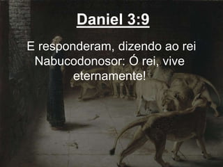 Daniel 3:9
E responderam, dizendo ao rei
Nabucodonosor: Ó rei, vive
eternamente!
 