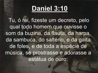 Daniel 3:10
Tu, ó rei, fizeste um decreto, pelo
qual todo homem que ouvisse o
som da buzina, da flauta, da harpa,
da sambuca, do saltério, e da gaita
de foles, e de toda a espécie de
música, se prostrasse e adorasse a
estátua de ouro;
 