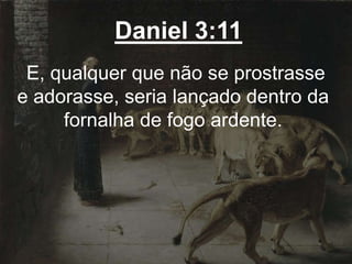 Daniel 3:11
E, qualquer que não se prostrasse
e adorasse, seria lançado dentro da
fornalha de fogo ardente.
 