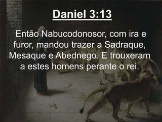 Daniel 3:13
Então Nabucodonosor, com ira e
furor, mandou trazer a Sadraque,
Mesaque e Abednego. E trouxeram
a estes homens perante o rei.
 