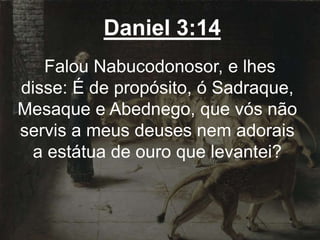 Daniel 3:14
Falou Nabucodonosor, e lhes
disse: É de propósito, ó Sadraque,
Mesaque e Abednego, que vós não
servis a meus deuses nem adorais
a estátua de ouro que levantei?
 
