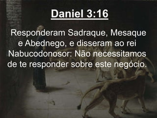 Daniel 3:16
Responderam Sadraque, Mesaque
e Abednego, e disseram ao rei
Nabucodonosor: Não necessitamos
de te responder sobre este negócio.
 