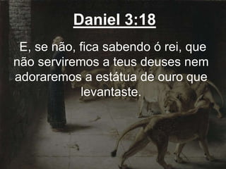 Daniel 3:18
E, se não, fica sabendo ó rei, que
não serviremos a teus deuses nem
adoraremos a estátua de ouro que
levantaste.
 