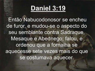 Daniel 3:19
Então Nabucodonosor se encheu
de furor, e mudou-se o aspecto do
seu semblante contra Sadraque,
Mesaque e Abednego; falou, e
ordenou que a fornalha se
aquecesse sete vezes mais do que
se costumava aquecer.
 