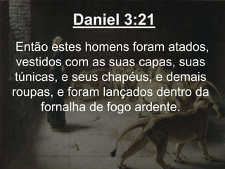Daniel 3:21
Então estes homens foram atados,
vestidos com as suas capas, suas
túnicas, e seus chapéus, e demais
roupas, e foram lançados dentro da
fornalha de fogo ardente.
 
