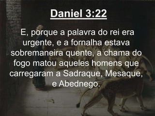 Daniel 3:22
E, porque a palavra do rei era
urgente, e a fornalha estava
sobremaneira quente, a chama do
fogo matou aqueles homens que
carregaram a Sadraque, Mesaque,
e Abednego.
 