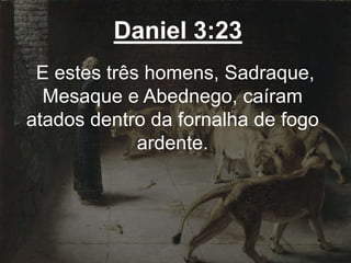 Daniel 3:23
E estes três homens, Sadraque,
Mesaque e Abednego, caíram
atados dentro da fornalha de fogo
ardente.
 