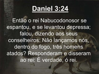 Daniel 3:24
Então o rei Nabucodonosor se
espantou, e se levantou depressa;
falou, dizendo aos seus
conselheiros: Não lançamos nós,
dentro do fogo, três homens
atados? Responderam e disseram
ao rei: É verdade, ó rei.
 