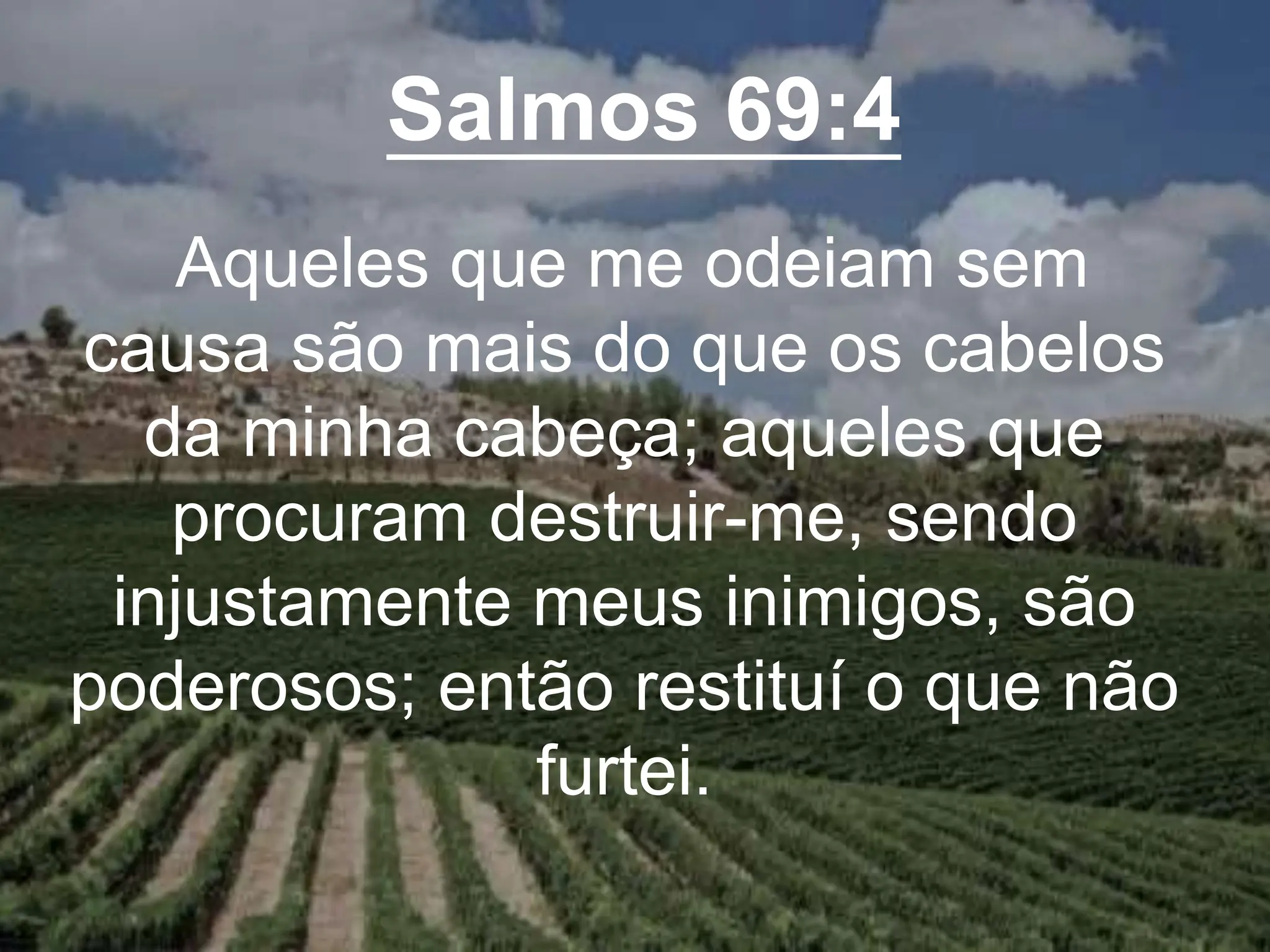 Salmos 69:4
Aqueles que me odeiam sem
causa são mais do que os cabelos
da minha cabeça; aqueles que
procuram destruir-me, sendo
injustamente meus inimigos, são
poderosos; então restituí o que não
furtei.
 