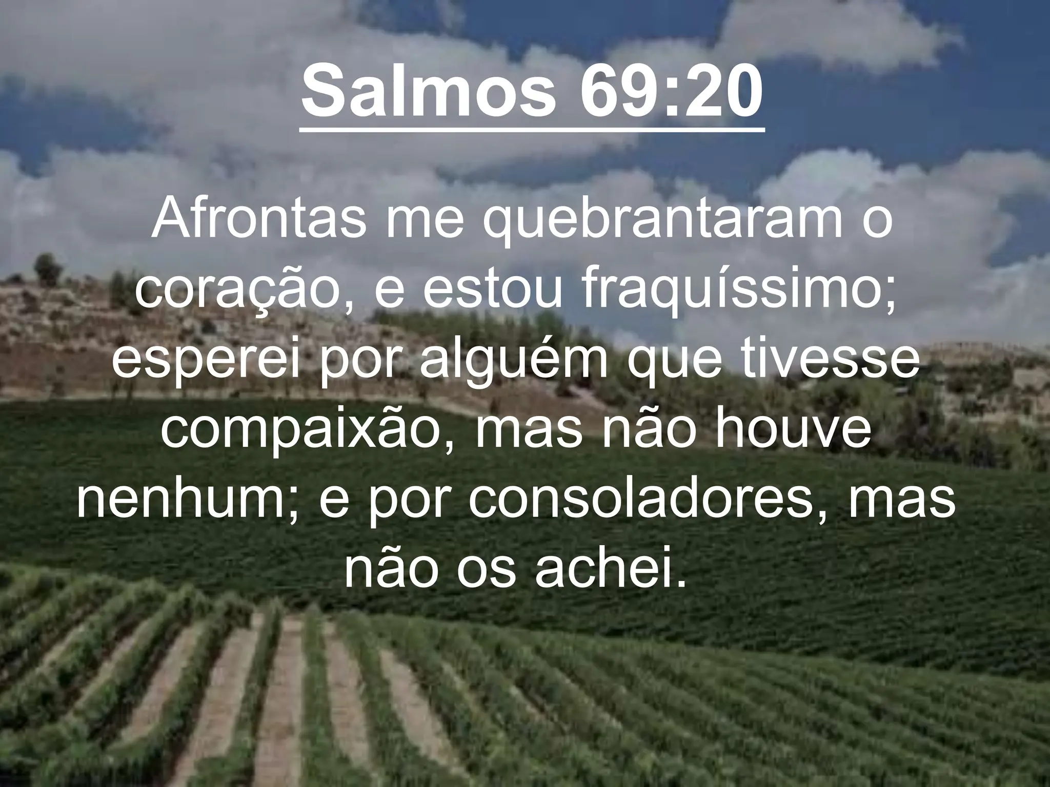 Salmos 69:20
Afrontas me quebrantaram o
coração, e estou fraquíssimo;
esperei por alguém que tivesse
compaixão, mas não houve
nenhum; e por consoladores, mas
não os achei.
 