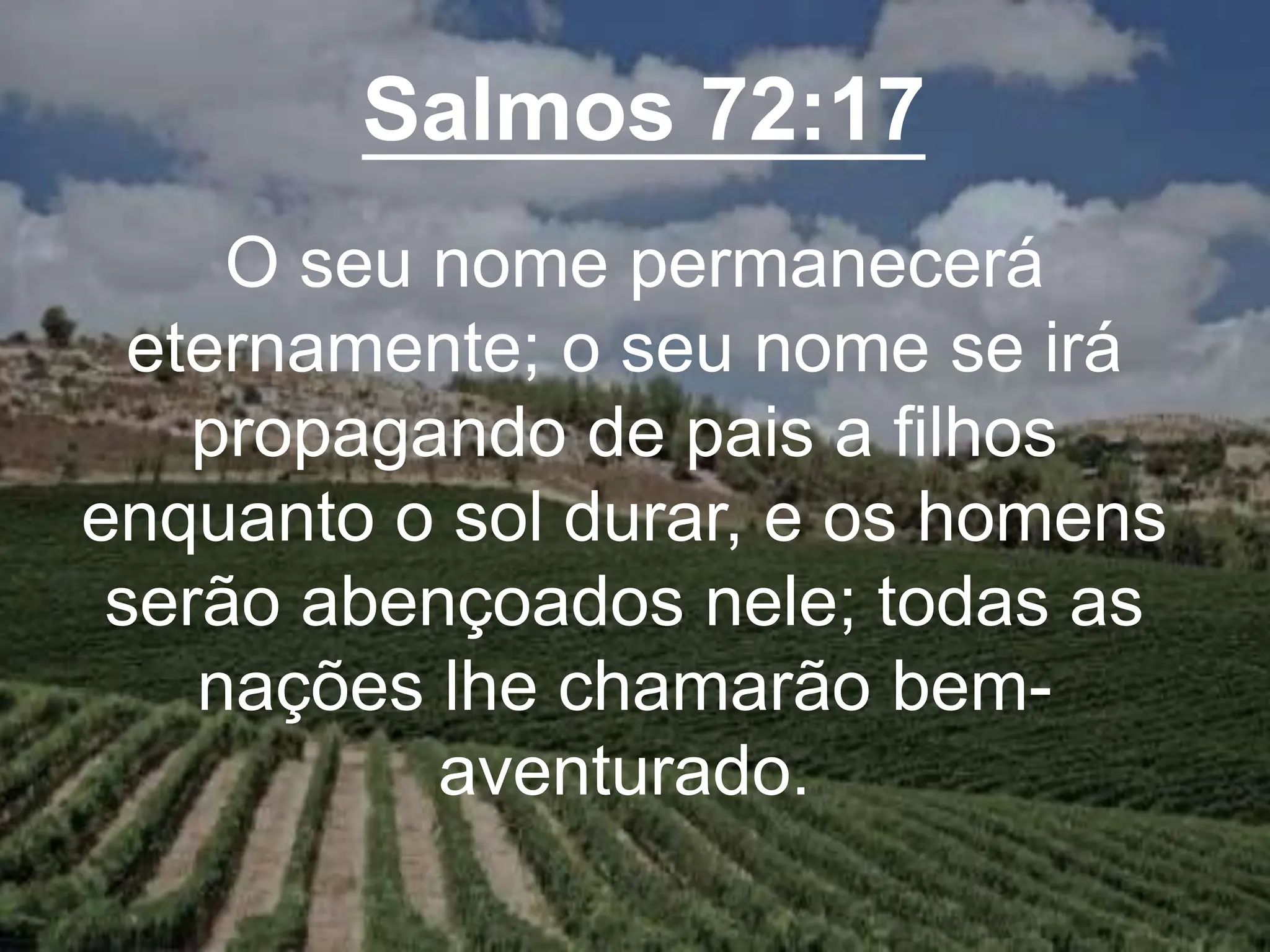 Salmos 72:17
O seu nome permanecerá
eternamente; o seu nome se irá
propagando de pais a filhos
enquanto o sol durar, e os homens
serão abençoados nele; todas as
nações lhe chamarão bem-
aventurado.
 