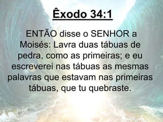 Êxodo 34:1
ENTÃO disse o SENHOR a
Moisés: Lavra duas tábuas de
pedra, como as primeiras; e eu
escreverei nas tábuas as mesmas
palavras que estavam nas primeiras
tábuas, que tu quebraste.
 