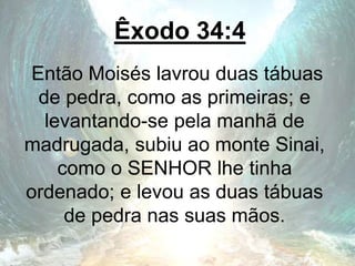 Êxodo 34:4
Então Moisés lavrou duas tábuas
de pedra, como as primeiras; e
levantando-se pela manhã de
madrugada, subiu ao monte Sinai,
como o SENHOR lhe tinha
ordenado; e levou as duas tábuas
de pedra nas suas mãos.
 