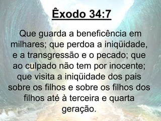 Êxodo 34:7
Que guarda a beneficência em
milhares; que perdoa a iniqüidade,
e a transgressão e o pecado; que
ao culpado não tem por inocente;
que visita a iniqüidade dos pais
sobre os filhos e sobre os filhos dos
filhos até à terceira e quarta
geração.
 