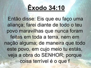 Êxodo 34:10
Então disse: Eis que eu faço uma
aliança; farei diante de todo o teu
povo maravilhas que nunca foram
feitas em toda a terra, nem em
nação alguma; de maneira que todo
este povo, em cujo meio tu estás,
veja a obra do SENHOR; porque
coisa terrível é o que f
 