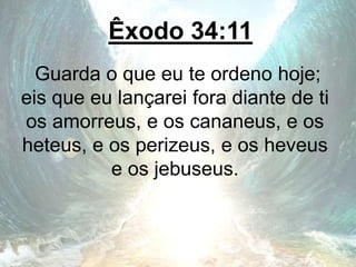 Êxodo 34:11
Guarda o que eu te ordeno hoje;
eis que eu lançarei fora diante de ti
os amorreus, e os cananeus, e os
heteus, e os perizeus, e os heveus
e os jebuseus.
 