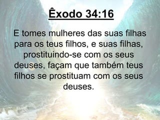 Êxodo 34:16
E tomes mulheres das suas filhas
para os teus filhos, e suas filhas,
prostituindo-se com os seus
deuses, façam que também teus
filhos se prostituam com os seus
deuses.
 