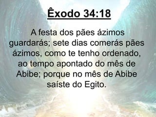 Êxodo 34:18
A festa dos pães ázimos
guardarás; sete dias comerás pães
ázimos, como te tenho ordenado,
ao tempo apontado do mês de
Abibe; porque no mês de Abibe
saíste do Egito.
 