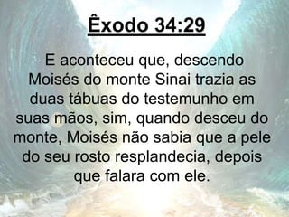 Êxodo 34:29
E aconteceu que, descendo
Moisés do monte Sinai trazia as
duas tábuas do testemunho em
suas mãos, sim, quando desceu do
monte, Moisés não sabia que a pele
do seu rosto resplandecia, depois
que falara com ele.
 