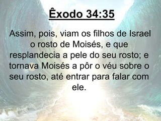 Êxodo 34:35
Assim, pois, viam os filhos de Israel
o rosto de Moisés, e que
resplandecia a pele do seu rosto; e
tornava Moisés a pôr o véu sobre o
seu rosto, até entrar para falar com
ele.
 