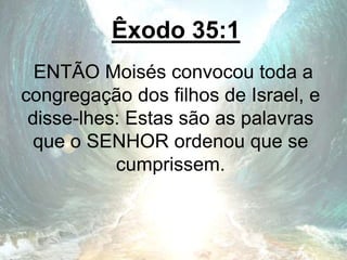 Êxodo 35:1
ENTÃO Moisés convocou toda a
congregação dos filhos de Israel, e
disse-lhes: Estas são as palavras
que o SENHOR ordenou que se
cumprissem.
 