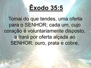 Êxodo 35:5
Tomai do que tendes, uma oferta
para o SENHOR; cada um, cujo
coração é voluntariamente disposto,
a trará por oferta alçada ao
SENHOR: ouro, prata e cobre,
 