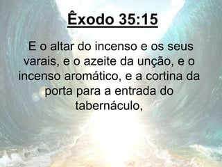 Êxodo 35:15
E o altar do incenso e os seus
varais, e o azeite da unção, e o
incenso aromático, e a cortina da
porta para a entrada do
tabernáculo,
 