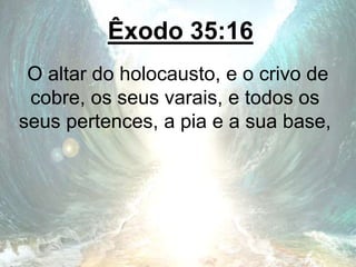Êxodo 35:16
O altar do holocausto, e o crivo de
cobre, os seus varais, e todos os
seus pertences, a pia e a sua base,
 