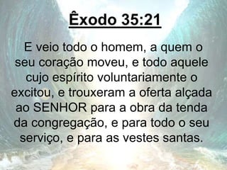 Êxodo 35:21
E veio todo o homem, a quem o
seu coração moveu, e todo aquele
cujo espírito voluntariamente o
excitou, e trouxeram a oferta alçada
ao SENHOR para a obra da tenda
da congregação, e para todo o seu
serviço, e para as vestes santas.
 
