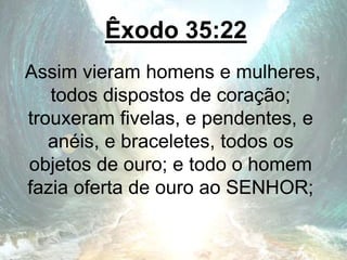 Êxodo 35:22
Assim vieram homens e mulheres,
todos dispostos de coração;
trouxeram fivelas, e pendentes, e
anéis, e braceletes, todos os
objetos de ouro; e todo o homem
fazia oferta de ouro ao SENHOR;
 
