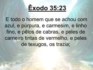 Êxodo 35:23
E todo o homem que se achou com
azul, e púrpura, e carmesim, e linho
fino, e pêlos de cabras, e peles de
carneiro tintas de vermelho, e peles
de texugos, os trazia;
 