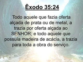Êxodo 35:24
Todo aquele que fazia oferta
alçada de prata ou de metal, a
trazia por oferta alçada ao
SENHOR; e todo aquele que
possuía madeira de acácia, a trazia
para toda a obra do serviço.
 