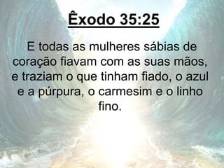 Êxodo 35:25
E todas as mulheres sábias de
coração fiavam com as suas mãos,
e traziam o que tinham fiado, o azul
e a púrpura, o carmesim e o linho
fino.
 