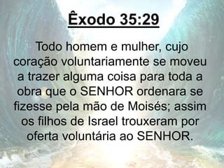 Êxodo 35:29
Todo homem e mulher, cujo
coração voluntariamente se moveu
a trazer alguma coisa para toda a
obra que o SENHOR ordenara se
fizesse pela mão de Moisés; assim
os filhos de Israel trouxeram por
oferta voluntária ao SENHOR.
 