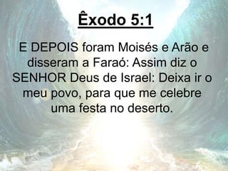 Êxodo 5:1
E DEPOIS foram Moisés e Arão e
disseram a Faraó: Assim diz o
SENHOR Deus de Israel: Deixa ir o
meu povo, para que me celebre
uma festa no deserto.
 