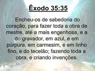 Êxodo 35:35
Encheu-os de sabedoria do
coração, para fazer toda a obra de
mestre, até a mais engenhosa, e a
do gravador, em azul, e em
púrpura, em carmesim, e em linho
fino, e do tecelão; fazendo toda a
obra, e criando invenções.
 