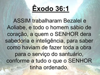 Êxodo 36:1
ASSIM trabalharam Bezalel e
Aoliabe, e todo o homem sábio de
coração, a quem o SENHOR dera
sabedoria e inteligência, para saber
como haviam de fazer toda a obra
para o serviço do santuário,
conforme a tudo o que o SENHOR
tinha ordenado.
 
