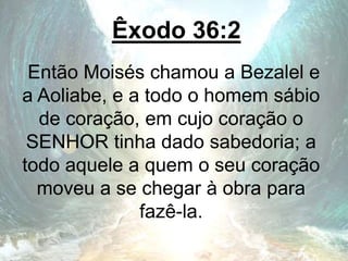 Êxodo 36:2
Então Moisés chamou a Bezalel e
a Aoliabe, e a todo o homem sábio
de coração, em cujo coração o
SENHOR tinha dado sabedoria; a
todo aquele a quem o seu coração
moveu a se chegar à obra para
fazê-la.
 