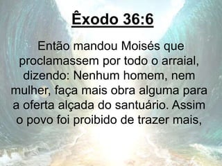 Êxodo 36:6
Então mandou Moisés que
proclamassem por todo o arraial,
dizendo: Nenhum homem, nem
mulher, faça mais obra alguma para
a oferta alçada do santuário. Assim
o povo foi proibido de trazer mais,
 