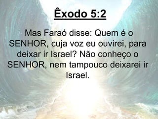 Êxodo 5:2
Mas Faraó disse: Quem é o
SENHOR, cuja voz eu ouvirei, para
deixar ir Israel? Não conheço o
SENHOR, nem tampouco deixarei ir
Israel.
 