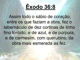 Êxodo 36:8
Assim todo o sábio de coração,
entre os que faziam a obra, fez o
tabernáculo de dez cortinas de linho
fino torcido, e de azul, e de púrpura,
e de carmesim, com querubins; da
obra mais esmerada as fez.
 