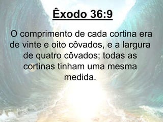 Êxodo 36:9
O comprimento de cada cortina era
de vinte e oito côvados, e a largura
de quatro côvados; todas as
cortinas tinham uma mesma
medida.
 