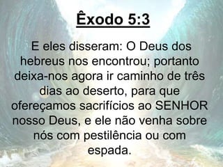 Êxodo 5:3
E eles disseram: O Deus dos
hebreus nos encontrou; portanto
deixa-nos agora ir caminho de três
dias ao deserto, para que
ofereçamos sacrifícios ao SENHOR
nosso Deus, e ele não venha sobre
nós com pestilência ou com
espada.
 