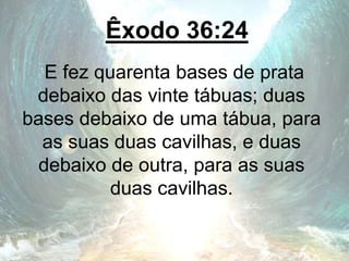 Êxodo 36:24
E fez quarenta bases de prata
debaixo das vinte tábuas; duas
bases debaixo de uma tábua, para
as suas duas cavilhas, e duas
debaixo de outra, para as suas
duas cavilhas.
 